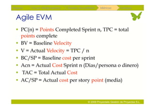 Repaso   Scrum Multiproyectos   Gestión de portfolios    Métricas        Coloquio


 Agile EVM
   PC(n) = Points Completed Sprint n, TPC = total
    points complete
   BV = Baseline Velocity
   V = Actual Velocity = TPC / n
   BC/SP = Baseline cost per sprint
   Acn = Actual Cost Sprint n (Dias/persona o dinero)
   TAC = Total Actual Cost
   AC/SP = Actual cost per story point (media)



                                               © 2009 Proyectalis Gestión de Proyectos S.L.
 