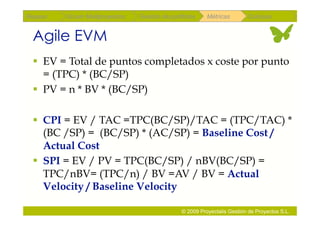 Repaso   Scrum Multiproyectos   Gestión de portfolios    Métricas        Coloquio


 Agile EVM
   EV = Total de puntos completados x coste por punto
    = (TPC) * (BC/SP)
   PV = n * BV * (BC/SP)

   CPI = EV / TAC =TPC(BC/SP)/TAC = (TPC/TAC) *
    (BC /SP) = (BC/SP) * (AC/SP) = Baseline Cost /
    Actual Cost
   SPI = EV / PV = TPC(BC/SP) / nBV(BC/SP) =
    TPC/nBV= (TPC/n) / BV =AV / BV = Actual
    Velocity / Baseline Velocity

                                               © 2009 Proyectalis Gestión de Proyectos S.L.
 