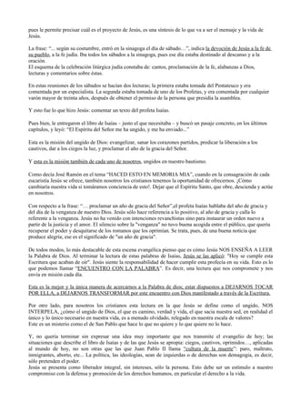 pues le permite precisar cuál es el proyecto de Jesús, es una síntesis de lo que va a ser el mensaje y la vida de
Jesús.

La frase: “... según su costumbre, entró en la sinagoga el día de sábado…”, indica la devoción de Jesús a la fe de
su pueblo, a la fe judía. Iba todos los sábados a la sinagoga, pues ese día estaba destinado al descanso y a la
oración.
El esquema de la celebración litúrgica judía constaba de: cantos, proclamación de la fe, alabanzas a Dios,
lecturas y comentarios sobre éstas.

En estas reuniones de los sábados se hacían dos lecturas; la primera estaba tomada del Pentateuco y era
comentada por un especialista. La segunda estaba tomada de uno de los Profetas, y era comentada por cualquier
varón mayor de treinta años, después de obtener el permiso de la persona que presidía la asamblea.

Y esto fue lo que hizo Jesús: comentar un texto del profeta Isaías.

Pues bien, le entregaron el libro de Isaías – justo el que necesitaba – y buscó un pasaje concreto, en los últimos
capítulos, y leyó: “El Espíritu del Señor me ha ungido, y me ha enviado...”

Esta es la misión del ungido de Dios: evangelizar, sanar los corazones partidos, predicar la liberación a los
cautivos, dar a los ciegos la luz, y proclamar el año de la gracia del Señor.

Y esta es la misión también de cada uno de nosotros, ungidos en nuestro bautismo.

Como decía José Ramón en el tema “HACED ESTO EN MEMORIA MIA”, cuando en la consagración de cada
eucaristía Jesús se ofrece, también nosotros los cristianos tenemos la oportunidad de ofrecernos. ¡Cómo
cambiaría nuestra vida si tomáramos conciencia de esto!. Dejar que el Espíritu Santo, que obre, descienda y actúe
en nosotros.

Con respecto a la frase: “… proclamar un año de gracia del Señor”,el profeta Isaías hablaba del año de gracia y
del día de la venganza de nuestro Dios. Jesús sólo hace referencia a lo positivo, al año de gracia y calla lo
referente a la venganza. Jesús no ha venido con intenciones revanchistas sino para instaurar un orden nuevo a
partir de la justicia y el amor. El silencio sobre la "venganza" no tuvo buena acogida entre el público, que quería
recuperar el poder y desquitarse de los romanos que los oprimían. Se trata, pues, de una buena noticia que
produce alegría; ese es el significado de "un año de gracia".

De todos modos, lo más destacable de esta escena evangélica pienso que es cómo Jesús NOS ENSEÑA A LEER
la Palabra de Dios. Al terminar la lectura de estas palabras de Isaías, Jesús se las aplicó: "Hoy se cumple esta
Escritura que acaban de oír". Jesús siente la responsabilidad de hacer cumplir esta profecía en su vida. Esto es lo
que podemos llamar “ENCUENTRO CON LA PALABRA”. Es decir, una lectura que nos compromete y nos
envía en misión cada día.

Esta es la mejor y la única manera de acercarnos a la Palabra de dios; estar dispuestos a DEJARNOS TOCAR
POR ELLA, a DEJARNOS TRANSFORMAR por este encuentro con Dios manifestado a través de la Escritura.

Por otro lado, para nosotros los cristianos esta lectura en la que Jesús se define como el ungido, NOS
INTERPELA, ¿cómo el ungido de Dios, el que es camino, verdad y vida, el que sacia nuestra sed, en realidad el
único y lo único necesario en nuestra vida, es a menudo olvidado, relegado en nuestra escala de valores?
Este es un misterio como el de San Pablo que hace lo que no quiere y lo que quiere no lo hace.

Y, no quería terminar sin expresar una idea muy importante que nos transmite el evangelio de hoy; las
situaciones que describe el libro de Isaías y de las que Jesús se apropia: ciegos, cautivos, oprimidos…, aplicadas
al mundo de hoy, no son otras que las que Juan Pablo II llama “cultura de la muerte”: paro, maltrato,
inmigrantes, aborto, etc... La política, las ideologías, sean de izquierdas o de derechas son demagogia, es decir,
sólo pretenden el poder.
Jesús se presenta como liberador integral, sin intereses, sólo la persona. Esto debe ser un estímulo a nuestro
compromiso con la defensa y promoción de los derechos humanos, en particular el derecho a la vida.
 