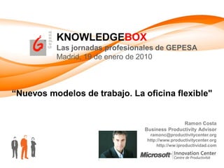 KNOWLEDGEBOX
          Las jornadas profesionales de GEPESA
          Madrid, 19 de enero de 2010



“Nuevos modelos de trabajo. La oficina flexible"


                                               Ramon Costa
                                Business Productivity Advisor
                                  ramonc@productivitycenter.org
                                 http://www.productivitycenter.org
                                      http://ww.iproductividad.com
 