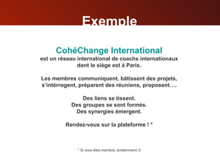 Exemple CohéChange  International est un réseau international   de coachs internationaux dont le siège est à Paris. Les membres communiquent, bâtissent des projets, s’intérrogent, préparent des réunions, proposent…. Des liens se tissent. Des groupes se sont formés. Des synergies émergent. Rendez-vous sur la plateforme ! * * Si vous êtes membre, évidemment   