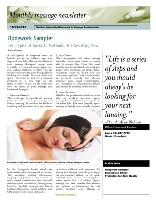 Monthly massage newsletter
  10/01/2010



Bodywork Sampler
Ten Types of Somatic Methods, All Awaiting You
Nora Brunner


                                                                                            "Life is a series
A rich garden of bodywork exists, to            2. Deep Tissue
benefit you at the different ages and           Often integrated with other massage
stages of your life. Getting the advice of      methods, deep-tissue work is exactly
your massage therapist, doing some              what it sounds like. Once the outer
research on www.massagetherapy.com,
and seeking methods to which you are
intuitively drawn are your best guides to
                                                muscles have been relaxed, the work goes
                                                deeper into the fascia, the deep, dense,
                                                connective tissue that helps join your
                                                                                            of steps and
finding what works for your body and
spirit. No need to wait for a medical
problem or a new high on the
                                                body parts together. Deep-tissue work is
                                                an excellent remedy for chronic
                                                muscular pain, injury rehabilitation,
                                                                                            you should
                                                                                            alway's be
stress-o-meter to get on the table and          and reduction of inflammation-related
into the hands of your massage and              pain caused by arthritis and tendinitis.
bodywork therapist.

                                                                                            looking for
                                                3. Sports Massage
1. Swedish Massage                              Whether for professional athletes, active
This technique is typically the starting        kids, or weekend warriors, sports
point for most massage training and             massage has benefits for participants in
client receiving. It involves five kinds of
touching and is delivered to soft tissues
                                                the active life. For most people, sports
                                                massage is handy after muscle exertion      your next
                                                                                            landing."
                                                                                            -Dr. Audrey Nelson
                                                                                            Office Hours and Contact

                                                                                            Laura 314-827-7782
                                                                                            Hours 11am-8pm




A variety of bodywork methods exist, offering many options to best meet your needs.
                                                                                            In this Issue

by the therapist's hands, which are             to relieve stiffness and soreness. But      Bodywork Sampler
moisturized with massage oil or lotion.         anyone can borrow from the gym bag of       Elimination Effect
The kneading, rolling, vibrational,             the professional athlete, so to speak,      Probiotics for Skin Health
tapping, and percussive movements all           especially if he or she is training for a
work inward toward your heart and will          major event like a triathlon. Sports
stimulate your circulation. Among many          massage can ease muscles that shorten
benefits, Swedish massage will hasten           and tighten to compensate for and
healing of injuries, reduce swelling, and       protect injured areas. Massage of
help dissolve scar tissue adhesions.
                                                Continued on page 2
 