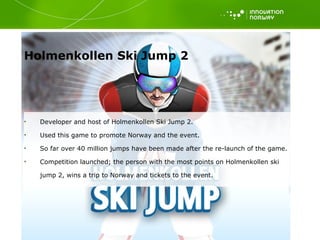 Holmenkollen Ski Jump 2  Developer and host of Holmenkollen Ski Jump 2. Used this game to promote Norway and the event.  So far over 40 million jumps have been made after the re-launch of the game.  Competition launched; the person with the most points on Holmenkollen ski jump 2, wins a trip to Norway and tickets to the event.  