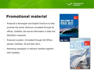 Promotional material Produced a Norwegian and English brochure to help promote the event. Brochure circulated through IN offices, VisitOslo, the tourist information in Oslo and OSLO2011 networks. Produced a poster. Circulated through UD Offices abroad, VisitOslo, IN and Oslo 2011.  Marketing campaigns in relevant markets together with VisitOslo.  