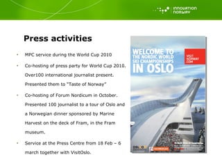 Press activities  MPC service during the World Cup 2010 Co-hosting of press party for World Cup 2010. Over100 international journalist present. Presented them to “Taste of Norway” Co-hosting of Forum Nordicum in October. Presented 100 journalist to a tour of Oslo and a Norwegian dinner sponsored by Marine Harvest on the deck of Fram, in the Fram museum.  Service at the Press Centre from 18 Feb – 6 march together with VisitOslo.  