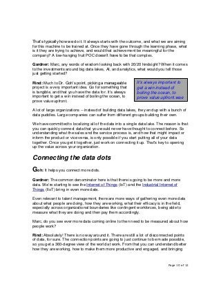 Page 10 of 12
That’s typically how we do it. It always starts with the outcome, and what we are aiming
for this machine to be trained at. Once they have gone through the learning phase, what
is it they are trying to achieve, and would that achievement be meaningful for the
company? A low-hanging fruit POC doesn’t have to be that complex.
Gardner: Marc, any words of wisdom looking back with 20/20 hindsight? When it comes
to the investments around big data lakes, AI, and analytics, what would you tell those
just getting started?
Rind: Much to Dr. Goh’s point, picking a manageable
project is a very important idea. Go for something that
is tangible, and that you have the data for. It's always
important to get a win instead of boiling the ocean, to
prove value upfront.
A lot of large organizations -- instead of building data lakes, they end up with a bunch of
data puddles. Large companies can suffer from different groups building their own.
We have committed to localizing all of the data into a single data lake. The reason is that
you can quickly connect data that you would never have thought to connect before. So
understanding what the sales and the service process is, and how that might impact or
inform the product or vice versa, is only possible if you start putting all of your data
together. Once you get it together, just work on connecting it up. That's key to opening
up the value across your organization.
Connecting the data dots
Goh: It helps you connect more dots.
Gardner: The common denominator here is that there is going to be more and more
data. We’re starting to see the Internet of Things (IoT) and the Industrial Internet of
Things (IIoT) bring in even more data.
Even relevant to talent management, there are more ways of gathering even more data
about what people are doing, how they are working, what their efficacy is in the field,
especially across organizational boundaries like contingent workforces, being able to
measure what they are doing and then pay them accordingly.
Marc, do you see ever more data coming online to then need to be measured about how
people work?
Rind: Absolutely! There is no way around it. There are still a lot of disconnected points
of data, for sure. The connection points are going to just continue to be made possible,
so you get a 360-degree view of the world at work. From that you can understand better
how they are working, how to make them more productive and engaged, and bringing
It’s always important to
get a win instead of
boiling the ocean, to
prove value upfront.wae
 