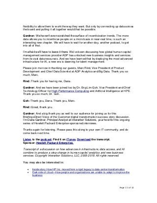 Page 11 of 12
flexibility to allow them to work the way they want. But only by connecting up data across
the board and pulling it all together would that be possible.
Gardner: We haven’t even scratched the surface of incentivization trends. The more
data allows you to incentivize people on a micro basis in near-real time, is such an
interesting new chapter. We will have to wait for another day, another podcast, to get
into all of that.
I’m afraid we’ll have to leave it there. We’ve been discussing how global human capital
management services provider ADP has unlocked new business insights and services
from its vast data resources. And we have learned that by deploying the most advanced
infrastructure for AI, a new era is dawning for talent management.
Please join me now in thanking our guests, Marc Rind, Vice President of Product
Development and Chief Data Scientist at ADP Analytics and Big Data. Thank you so
much, Marc.
Rind: Thank you for having me, Dana.
Gardner: And we have been joined too by Dr. Eng Lim Goh, Vice President and Chief
Technology Officer for High Performance Computing and Artificial Intelligence at HPE.
Thank you so much, Dr. Goh.
Goh: Thank you, Dana. Thank you, Marc.
Rind: Great, thank you.
Gardner: And a big thank you as well to our audience for joining us for this
BriefingsDirect Voice of the Customer digital transformation success story discussion.
I’m Dana Gardner, Principal Analyst at Interarbor Solutions, your host for this ongoing
series of Hewlett Packard Enterprise-sponsored interviews.
Thanks again for listening. Please pass this along to your own IT community, and do
come back next time.
Listen to the podcast. Find it on iTunes. Download the transcript.
Sponsor: Hewlett Packard Enterprise.
Transcript of a discussion on how advances in infrastructure, data access, and AI
combine to produce a step-change in human capital analytics and new business
services. Copyright Interarbor Solutions, LLC, 2005-2019. All rights reserved.
You may also be interested in:
• Inside story: How HP Inc. moved from a rigid legacy to data center transformation
• Dark side of cloud—How people and organizations are unable to adapt to improve the
business
 