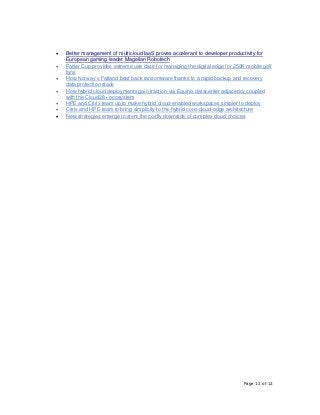 Page 12 of 12
• Better management of multicloud IaaS proves accelerant to developer productivity for
European gaming leader Magellan Robotech
• Ryder Cup provides extreme use case for managing the digital edge for 250K mobile golf
fans
• How Norway’s Fatland beat back ransomware thanks to a rapid backup and recovery
data protection stack
• How hybrid cloud deployments gain traction via Equinix datacenter adjacency coupled
with the Cloud28+ ecosystem
• HPE and Citrix team up to make hybrid cloud-enabled workspaces simpler to deploy
• Citrix and HPE team to bring simplicity to the hybrid core-cloud-edge architecture
• New strategies emerge to stem the costly downside of complex cloud choices
 
