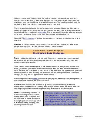 Page 3 of 12
Secondly, we ensure that you have the tools to curate it, because there is no point
having massive amounts of data over decades – and when you need them to train a
machine – and you don’t know where all of the data is. You need to curate it from the
beginning, and if you have not, start curating your data now.
The third area is to federate. So retain, curate, and federate. Why is the third part, to
federate, important? As many huge enterprises evolve and grow, a lot of the data starts
to get siloed. Marc mentioned a data lake. This is one way to federate, whereby you can
cut across the silos so that you can train the machine more intelligently.
We at HPE build the tools to provide for the retention, curation, and federation of all of
that data.
Gardner: Is this something you are seeing in many different industries? Where are
people leveraging ML, AI, and this new powerful infrastructure?
Learn How IT Best Supports
The Greatest Data Challenges
Goh: It all begins with what I call the shift. The use of these technologies emerged
when industries shifted from when prediction decisions were made using rules and
scientific law-based models.
Then came a recent reemergence of ML, where instead of being based on laws and
rules, you evolve your model more from historical data. So data becomes important
here, because the intelligence of your model is dependent on the quantity and quality of
the data you have. And by using this approach you are seeing many new use cases
emerge, of using the ML approach on historical data.
One example would be farming. Instead of spraying the entire crop field, they just squirt
specifically at the weeds and avoid the crops.
Gardner: This powerful ML example is specific to a vertical industry, but talent
management insights can be used by almost any business. Marc, what has been the
challenge to generate talent management insights based on historical data?
Rind: It’s fascinating because Dr.
Goh’s example pertains to talent
management, too. Everyone that
we work with in the HCM space is
looking to gain an advantage when
it comes to finding, keeping, and
retaining their best talent.
It’s fascinating because Dr. Goh’s
example pertains to talent management,
too. Everyone that we work with in the
HCM space is looking to gain an
advantage when it comes to finding,
keeping, and retaining their best talent.
 
