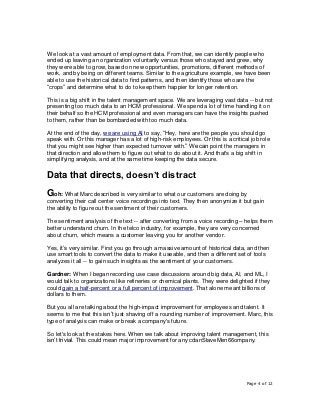 Page 4 of 12
We look at a vast amount of employment data. From that, we can identify people who
ended up leaving an organization voluntarily versus those who stayed and grew, why
they were able to grow, based on new opportunities, promotions, different methods of
work, and by being on different teams. Similar to the agriculture example, we have been
able to use the historical data to find patterns, and then identify those who are the
“crops” and determine what to do to keep them happier for longer retention.
This is a big shift in the talent management space. We are leveraging vast data -- but not
presenting too much data to an HCM professional. We spend a lot of time handling it on
their behalf so the HCM professional and even managers can have the insights pushed
to them, rather than be bombarded with too much data.
At the end of the day, we are using AI to say, “Hey, here are the people you should go
speak with. Or this manager has a lot of high-risk employees. Or this is a critical job role
that you might see higher than expected turnover with.” We can point the managers in
that direction and allow them to figure out what to do about it. And that's a big shift in
simplifying analysis, and at the same time keeping the data secure.
Data that directs, doesn’t distract
Goh: What Marc described is very similar to what our customers are doing by
converting their call center voice recordings into text. They then anonymize it but gain
the ability to figure out the sentiment of their customers.
The sentiment analysis of the text -- after converting from a voice recording – helps them
better understand churn. In the telco industry, for example, they are very concerned
about churn, which means a customer leaving you for another vendor.
Yes, it’s very similar. First you go through a massive amount of historical data, and then
use smart tools to convert the data to make it useable, and then a different set of tools
analyzes it all -- to gain such insights as the sentiment of your customers.
Gardner: When I began recording use case discussions around big data, AI, and ML, I
would talk to organizations like refineries or chemical plants. They were delighted if they
could gain a half-percent or a full percent of improvement. That alone meant billions of
dollars to them.
But you all are talking about the high-impact improvement for employees and talent. It
seems to me that this isn’t just shaving off a rounding number of improvement. Marc, this
type of analysis can make or break a company's future.
So let's look at the stakes here. When we talk about improving talent management, this
isn’t trivial. This could mean major improvement for any cdanStaveMen66ompany.
 