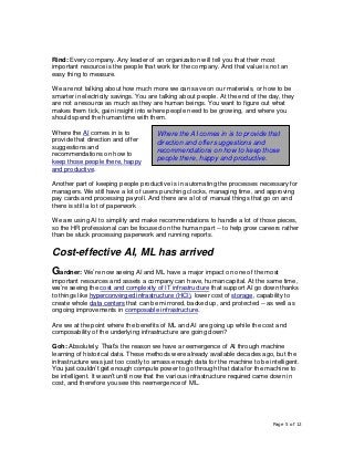 Page 5 of 12
Rind: Every company. Any leader of an organization will tell you that their most
important resource is the people that work for the company. And that value is not an
easy thing to measure.
We are not talking about how much more we can save on our materials, or how to be
smarter in electricity savings. You are talking about people. At the end of the day, they
are not a resource as much as they are human beings. You want to figure out what
makes them tick, gain insight into where people need to be growing, and where you
should spend the human time with them.
Where the AI comes in is to
provide that direction and offer
suggestions and
recommendations on how to
keep those people there, happy
and productive.
Another part of keeping people productive is in automating the processes necessary for
managers. We still have a lot of users punching clocks, managing time, and approving
pay cards and processing payroll. And there are a lot of manual things that go on and
there is still a lot of paperwork
We are using AI to simplify and make recommendations to handle a lot of those pieces,
so the HR professional can be focused on the human part -- to help grow careers rather
than be stuck processing paperwork and running reports.
Cost-effective AI, ML has arrived
Gardner: We’re now seeing AI and ML have a major impact on one of the most
important resources and assets a company can have, human capital. At the same time,
we’re seeing the cost and complexity of IT infrastructure that support AI go down thanks
to things like hyperconverged infrastructure (HCI), lower cost of storage, capability to
create whole data centers that can be mirrored, backed up, and protected -- as well as
ongoing improvements in composable infrastructure.
Are we at the point where the benefits of ML and AI are going up while the cost and
composability of the underlying infrastructure are going down?
Goh: Absolutely. That’s the reason we have a reemergence of AI through machine
learning of historical data. These methods were already available decades ago, but the
infrastructure was just too costly to amass enough data for the machine to be intelligent.
You just couldn’t get enough compute power to go through that data for the machine to
be intelligent. It wasn’t until now that the various infrastructure required came down in
cost, and therefore you see this reemergence of ML.
Where the AI comes in is to provide that
direction and offer suggestions and
recommendations on how to keep those
people there, happy and productive.
 