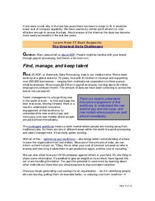 Page 6 of 12
If one were to ask why in the last few years there has been a surge to AI, it would be
lower cost of compute capability. We have reached a certain point where it is cost-
effective enough to amass the data. Also because of the Internet, the data has become
more easily accessible in the last few years.
Learn How IT Best Supports
The Greatest Data Challenges
Gardner: Marc, please tell us about ADP. People might be familiar with your brand
through payroll processing, but there's a lot more to it.
Find, manage, and keep talent
Rind: At ADP, or Automatic Data Processing, data is our middle name. We’ve been
working at a global scale for 70 years, now with $12 billion in revenue and supporting
over 600,000 businesses -- ranging from multinational corporations to three-person
small businesses. We process $2 trillion in payroll and taxes, running about 40 million
employee records per month. The amount of data we have been collecting is across the
board, not just payroll.
Talent management is a huge thing now
in the world of work -- to find and keep the
best resources. Moving forward, there is a
need to understand innovative
engagement of that workforce, to
understand the new world of pay and
micro-pay, and new models where people
are paid almost immediately.
The contingent workforce means a work market where people are moving away from
traditional jobs. So there are lots of different areas within the world of payroll processing
and talent management. It has really gotten exciting.
With all of this -- optimizing your workforce – also brings better understanding of where
to save the organization from lost dollars. Because of the amounts of data, we can
inform a client not just on, “Okay, this is what your cost of turnover is based on who is
leaving and how long it takes them to get productive again, and the cost of recruiting.”
We can also show how your HCM compares against others in your field. It's one thing to
share some information. It’s another to give an insight on how others have figured this
out or are handling this better. You gain the potential to save more by learning about
other methods out there that you should explore to improve talent retention.
Once you begin generating cost savings for an organization -- be it in identifying people
who are leaving, getting them on-boarded better, or reducing cost from overtime – it
There is a need to understand
innovative engagement of that
workforce, to understand the new
world of pay and micro-pay, and
new models where people are paid
almost immediately.
 