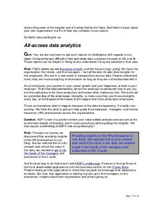 Page 7 of 12
shows the power of the insights and of having that kind of data. And that’s not just about
your own organization, but it’s in how you compare to your peers.
So that’s very exciting for us.
All-access data analytics
Goh: Yes, we are very keen to get such reports on intelligence with regards to our
talent. It’s become very difficult to hire and retain data scientists focused on ML and AI.
These reports can be helpful in hiring and to understand if they are satisfied in their jobs.
Rind: That’s where we see the future of work, and the future of pay, going. We have the
organization, the clients, and the managers -- but at the end, it’s also data insights for
the employees. We are in a new world of transparency around data. People understand
more, they are more accepting of information as long as they are not bombarded with it.
As an employee, your partner in your career growth and your happiness at work is your
employer. That’s the best partnership, where the employer understands how to put you
into the right place to be more productive and knows what makes you tick. There should
be understanding of the employees’ strengths, to make sure they use those strengths
every day, and anticipate what makes them happier and more productive employees.
Those conversations start to happen because of the data transparency. It’s really very
exciting. We think this data is going to help guide the employees, managers, and human
resources (HR) professionals across the organizations.
Gardner: ADP is now in a position where your value-added analysis services are at the
level where boards of directors and C-suite executives will be getting the insights. Did
that require a rethinking of ADP’s role and philosophy?
Rind: Through our journey we
discovered that providing insights
to the HR professional is one
thing. But we realized that to fully
unleash and unlock the value in
the data, we needed to get it into
the hands of the managers and
executives in the C-suite.
And the best way to do that was to build ADP’s mobile app. It’s been in the top three of
the most downloaded applications from the business section on the iTunes Store.
People initially got this application to check their paystub and manage their deductions,
et cetera. But now, that application is starting to push up to the managers, to the
executives, insights about their organization and what's going on.
Providing insights to the HR professional is
one thing. We realized that to fully unleash
and unlock the value in the data, we needed
to get it into hands of the managers and
executives in the C-suite.
 