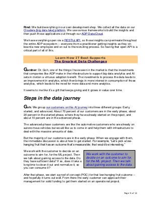 Page 9 of 12
Rind: We build everything in our own development shop. We collect all the data on our
Cloudera [big data lake] platform. We use various frameworks to build the insights and
then push those applications out through our ADP Data Cloud.
We have everything open via a RESTful API, so those insights can permeate throughout
the entire ADP ecosystem -- everyone from a practitioner getting insights as they on-
board a new employee and on out to the recruiting process. So having that open API is a
critical part of all of this.
Learn How IT Best Supports
The Greatest Data Challenges
Gardner: Dr. Goh, one of the things I have seen in the market is that the investments
that companies like ADP make in the infrastructure to support big data analytics and AI
sets in motion a virtuous adoption benefit. The investments to process the data leads to
an improvement in analytics, which then brings in more interest in consumption of those
analytics, which leads to the need for more data and more analytics.
It seems to me like it’s a gift that keeps giving and it grows in value over time.
Steps in the data journey
Goh: We group our customers on this AI journey into three different groups: Early,
started, and advanced. About 70 percent of our customers are in the early phase, about
20 percent in the started phase, where they have already started on the project, and
about 10 percent are in the advanced phase.
The advanced-phase customers are like the automotive customers who are already on
autonomous vehicles but would like us to come in and help them with infrastructure to
deal with the massive amounts of data.
But the majority of our customers are in the early phase. When we engage with them,
the immediate discussion is about how to get started. For example, “Let’s pick a low-
hanging fruit that has an outcome that’s measurable; that would be interesting.”
We work with the customer to decide on an
outcome to aim for, for the ML project. Then
we talk about gaining access to the data. Do
they have sufficient data? If so, does it take a
long time to clean it out and normalize it, so
you can consume it?
After that phase, we start a proof of concept (POC) for that low-hanging fruit outcome --
and hopefully it turns out well. From there the early customer can approach their
management for solid funding to get them started on an operational project.
We work with the customer to
decide on an outcome to aim for,
for the ML project. Then we talk
about gaining access to the data.
 