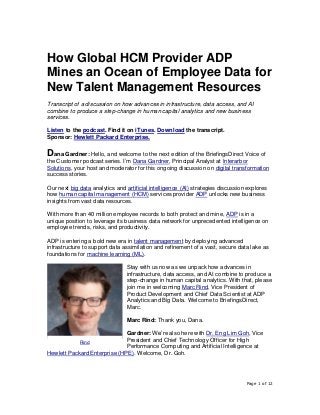 Page 1 of 12
How Global HCM Provider ADP
Mines an Ocean of Employee Data for
New Talent Management Resources
Transcript of a discussion on how advances in infrastructure, data access, and AI
combine to produce a step-change in human capital analytics and new business
services.
Listen to the podcast. Find it on iTunes. Download the transcript.
Sponsor: Hewlett Packard Enterprise.
Dana Gardner: Hello, and welcome to the next edition of the BriefingsDirect Voice of
the Customer podcast series. I’m Dana Gardner, Principal Analyst at Interarbor
Solutions, your host and moderator for this ongoing discussion on digital transformation
success stories.
Our next big data analytics and artificial intelligence (AI) strategies discussion explores
how human capital management (HCM) services provider ADP unlocks new business
insights from vast data resources.
With more than 40 million employee records to both protect and mine, ADP is in a
unique position to leverage its business data network for unprecedented intelligence on
employee trends, risks, and productivity.
ADP is entering a bold new era in talent management by deploying advanced
infrastructure to support data assimilation and refinement of a vast, secure data lake as
foundations for machine learning (ML).
Stay with us now as we unpack how advances in
infrastructure, data access, and AI combine to produce a
step-change in human capital analytics. With that, please
join me in welcoming Marc Rind, Vice President of
Product Development and Chief Data Scientist at ADP
Analytics and Big Data. Welcome to BriefingsDirect,
Marc.
Marc Rind: Thank you, Dana.
Gardner: We’re also here with Dr. Eng Lim Goh, Vice
President and Chief Technology Officer for High
Performance Computing and Artificial Intelligence at
Hewlett Packard Enterprise (HPE). Welcome, Dr. Goh.
Rind
 