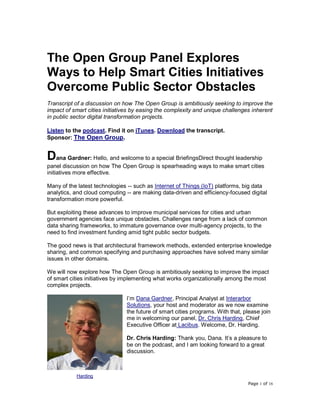 Page 1 of 16
The Open Group Panel Explores
Ways to Help Smart Cities Initiatives
Overcome Public Sector Obstacles
Transcript of a discussion on how The Open Group is ambitiously seeking to improve the
impact of smart cities initiatives by easing the complexity and unique challenges inherent
in public sector digital transformation projects.
Listen to the podcast. Find it on iTunes. Download the transcript.
Sponsor: The Open Group.
Dana Gardner: Hello, and welcome to a special BriefingsDirect thought leadership
panel discussion on how The Open Group is spearheading ways to make smart cities
initiatives more effective.
Many of the latest technologies -- such as Internet of Things (IoT) platforms, big data
analytics, and cloud computing -- are making data-driven and efficiency-focused digital
transformation more powerful.
But exploiting these advances to improve municipal services for cities and urban
government agencies face unique obstacles. Challenges range from a lack of common
data sharing frameworks, to immature governance over multi-agency projects, to the
need to find investment funding amid tight public sector budgets.
The good news is that architectural framework methods, extended enterprise knowledge
sharing, and common specifying and purchasing approaches have solved many similar
issues in other domains.
We will now explore how The Open Group is ambitiously seeking to improve the impact
of smart cities initiatives by implementing what works organizationally among the most
complex projects.
I’m Dana Gardner, Principal Analyst at Interarbor
Solutions, your host and moderator as we now examine
the future of smart cities programs. With that, please join
me in welcoming our panel, Dr. Chris Harding, Chief
Executive Officer at Lacibus. Welcome, Dr. Harding.
Dr. Chris Harding: Thank you, Dana. It’s a pleasure to
be on the podcast, and I am looking forward to a great
discussion.
Harding
 