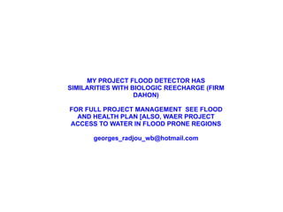 MY PROJECT FLOOD DETECTOR HAS SIMILARITIES WITH BIOLOGIC REECHARGE (FIRM DAHON) FOR FULL PROJECT MANAGEMENT  SEE FLOOD AND HEALTH PLAN [ALSO, WAER PROJECT ACCESS TO WATER IN FLOOD PRONE REGIONS [email_address] 