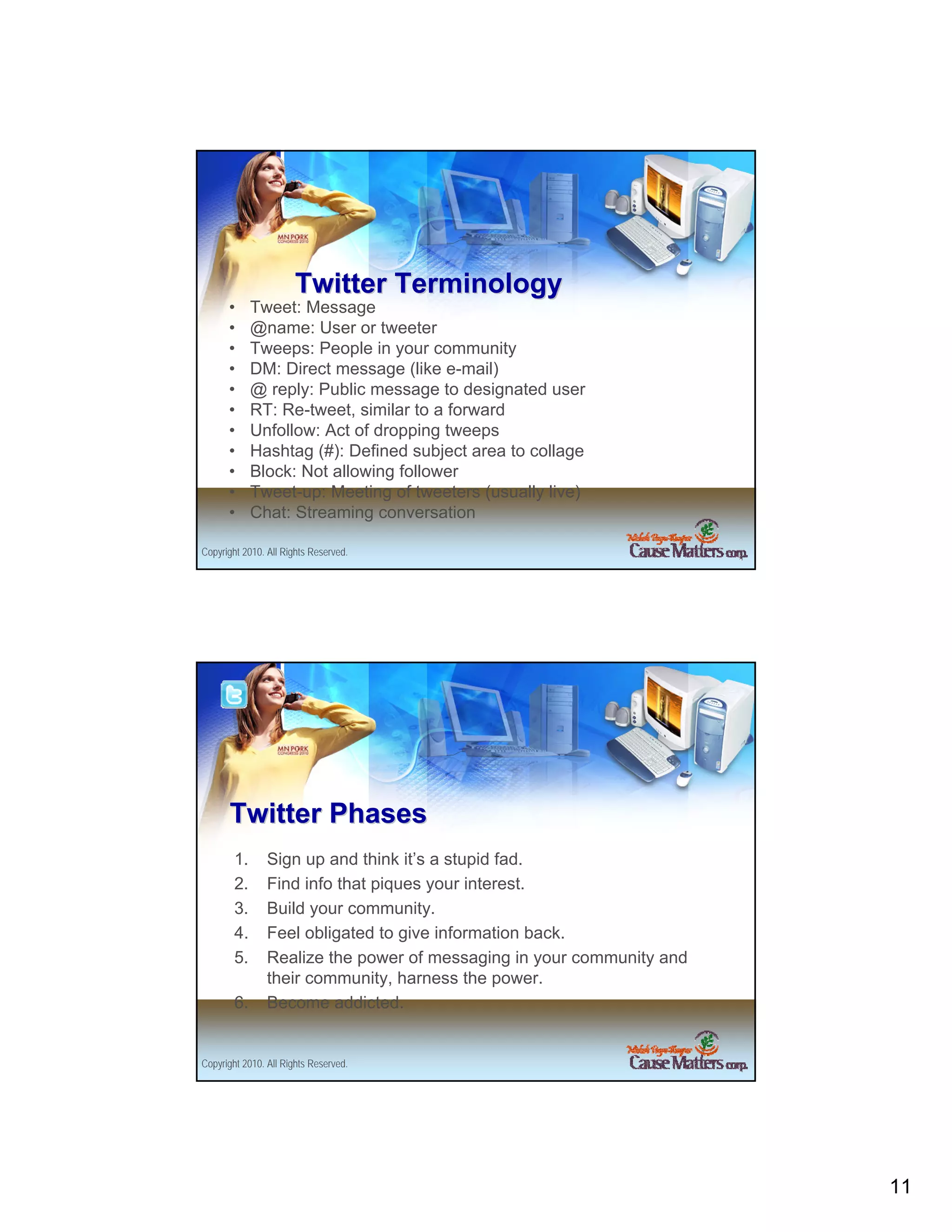 Twitter Terminology
      •      Tweet: Message
      •      @name: User or tweeter
      •      Tweeps: People in your community
      •      DM: Direct message (like e-mail)
      •      @ reply: Public message to designated user
      •      RT: Re-tweet, similar to a forward
      •      Unfollow: Act of dropping tweeps
      •      Hashtag (#): Defined subject area to collage
      •      Block: Not allowing follower
      •      Tweet-up: Meeting of tweeters (usually live)
      •      Chat: Streaming conversation

Copyright 2010. All Rights Reserved.




      Twitter Phases
        1.      Sign up and think it’s a stupid fad.
        2.      Find info that piques your interest.
        3.      Build your community.
        4.      Feel obligated to give information back.
        5.      Realize the power of messaging in your community and
                their community, harness the power.
        6.      Become addicted.


Copyright 2010. All Rights Reserved.




                                                                       11
 