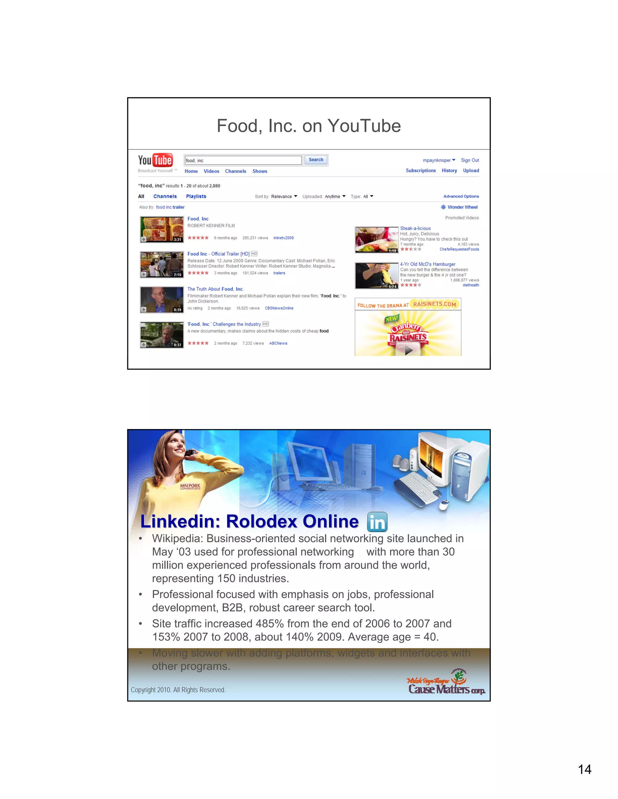 Food, Inc. on YouTube




Copyright 2010. All Rights Reserved.




   Linkedin: Rolodex Online
  • Wikipedia: Business-oriented social networking site launched in
    May ‘03 used for professional networking with more than 30
    million experienced professionals from around the world,
    representing 150 industries.
  • Professional focused with emphasis on jobs, professional
    development, B2B, robust career search tool.
  • Site traffic increased 485% from the end of 2006 to 2007 and
    153% 2007 to 2008, about 140% 2009. Average age = 40.
  • Moving slower with adding platforms, widgets and interfaces with
    other programs.

Copyright 2010. All Rights Reserved.




                                                                       14
 