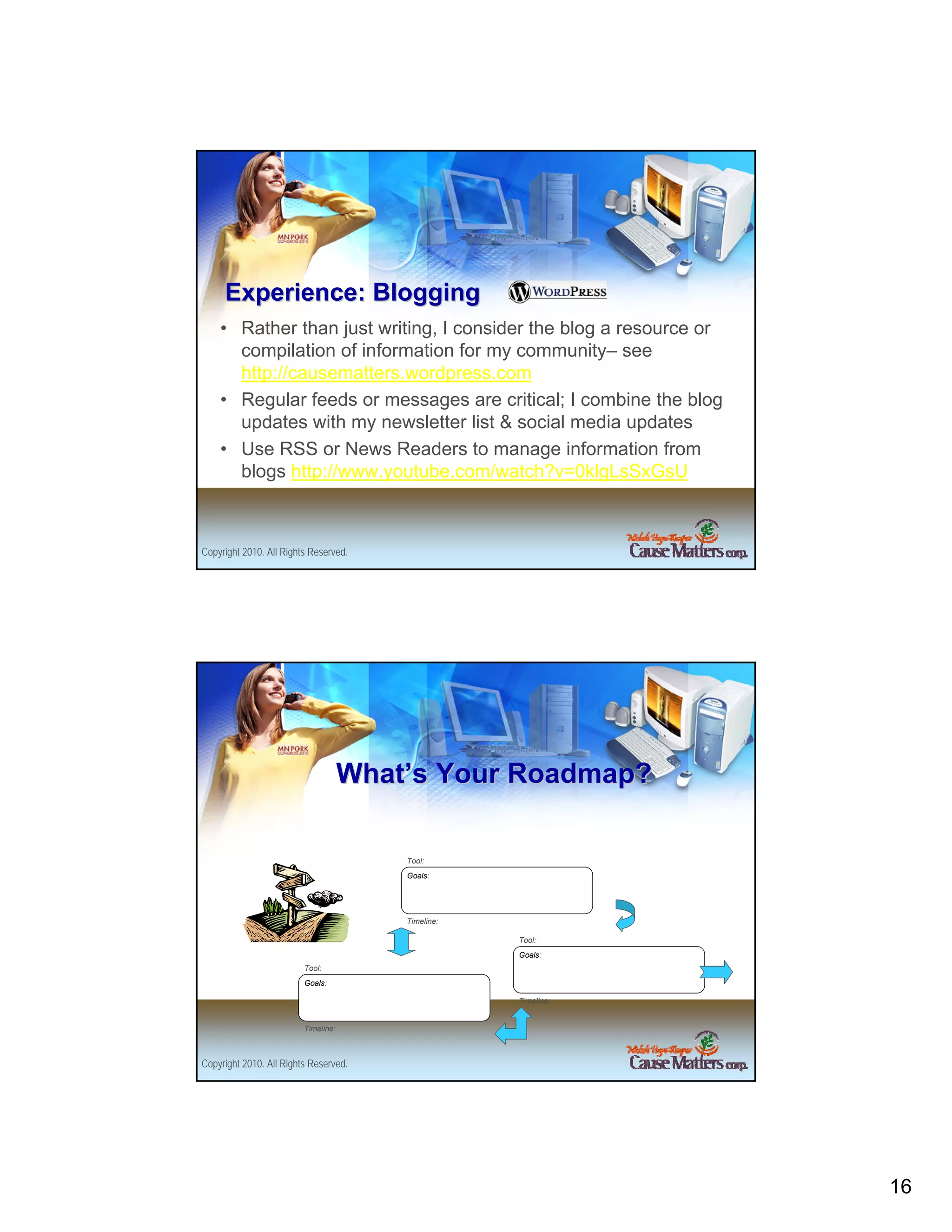 Experience: Blogging
    • Rather than just writing, I consider the blog a resource or
      compilation of information for my community– see
      http://causematters.wordpress.com
    • Regular feeds or messages are critical; I combine the blog
      updates with my newsletter list & social media updates
    • Use RSS or News Readers to manage information from
      blogs http://www.youtube.com/watch?v=0klgLsSxGsU



Copyright 2010. All Rights Reserved.




                                     What’s Your Roadmap?

                                         Tool:
                                         Goals:




                                         Timeline:

                                                     Tool:
                                                     Goals:
                         Tool:
                         Goals:

                                                     Timeline:


                         Timeline:



Copyright 2010. All Rights Reserved.




                                                                    16
 