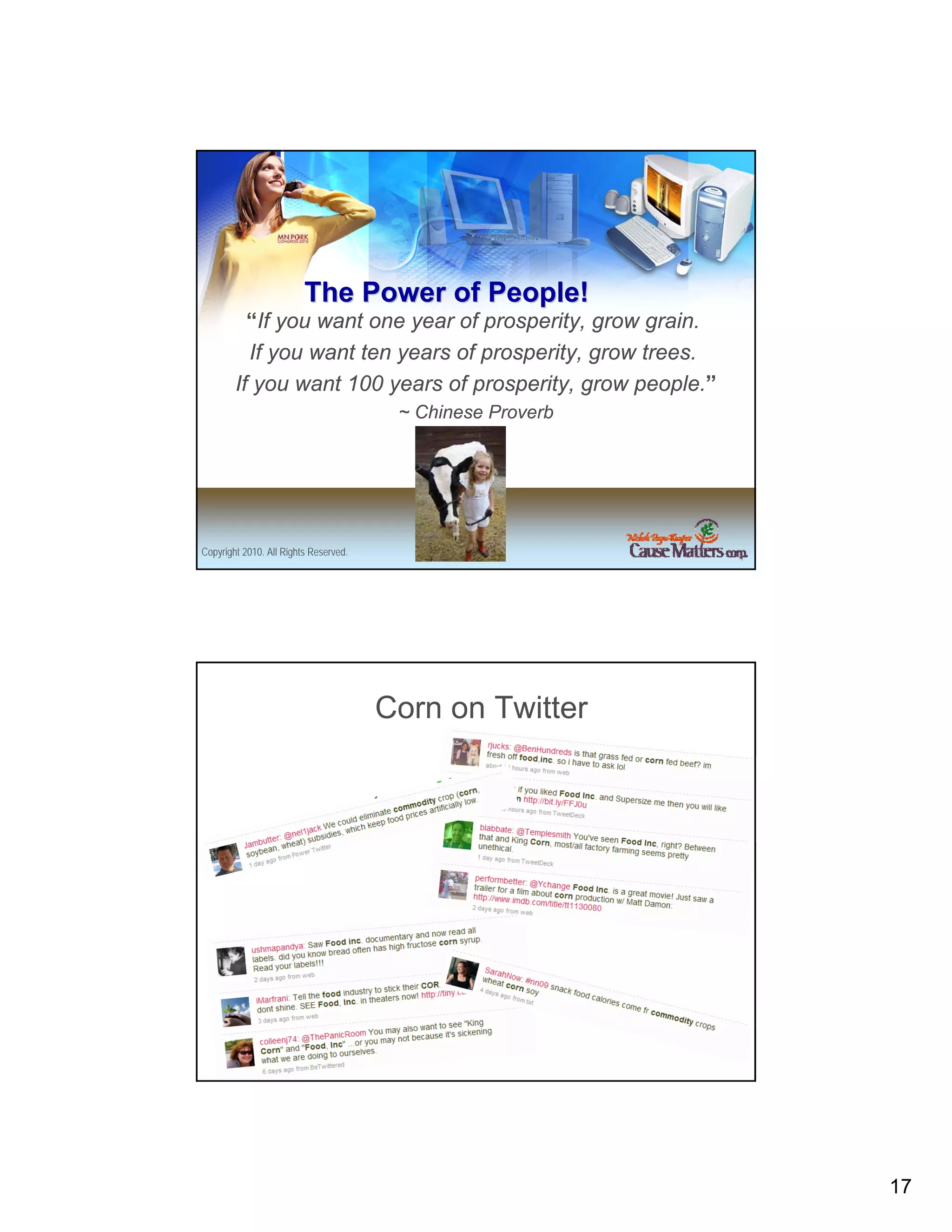 The Power of People!
          “If you want one year of prosperity, grow grain.
          If you want ten years of prosperity, grow trees.
        If you want 100 years of prosperity, grow people.”
                                        ~ Chinese Proverb




Copyright 2010. All Rights Reserved.




                                       Corn on Twitter




Copyright 2010. All Rights Reserved.




                                                             17
 