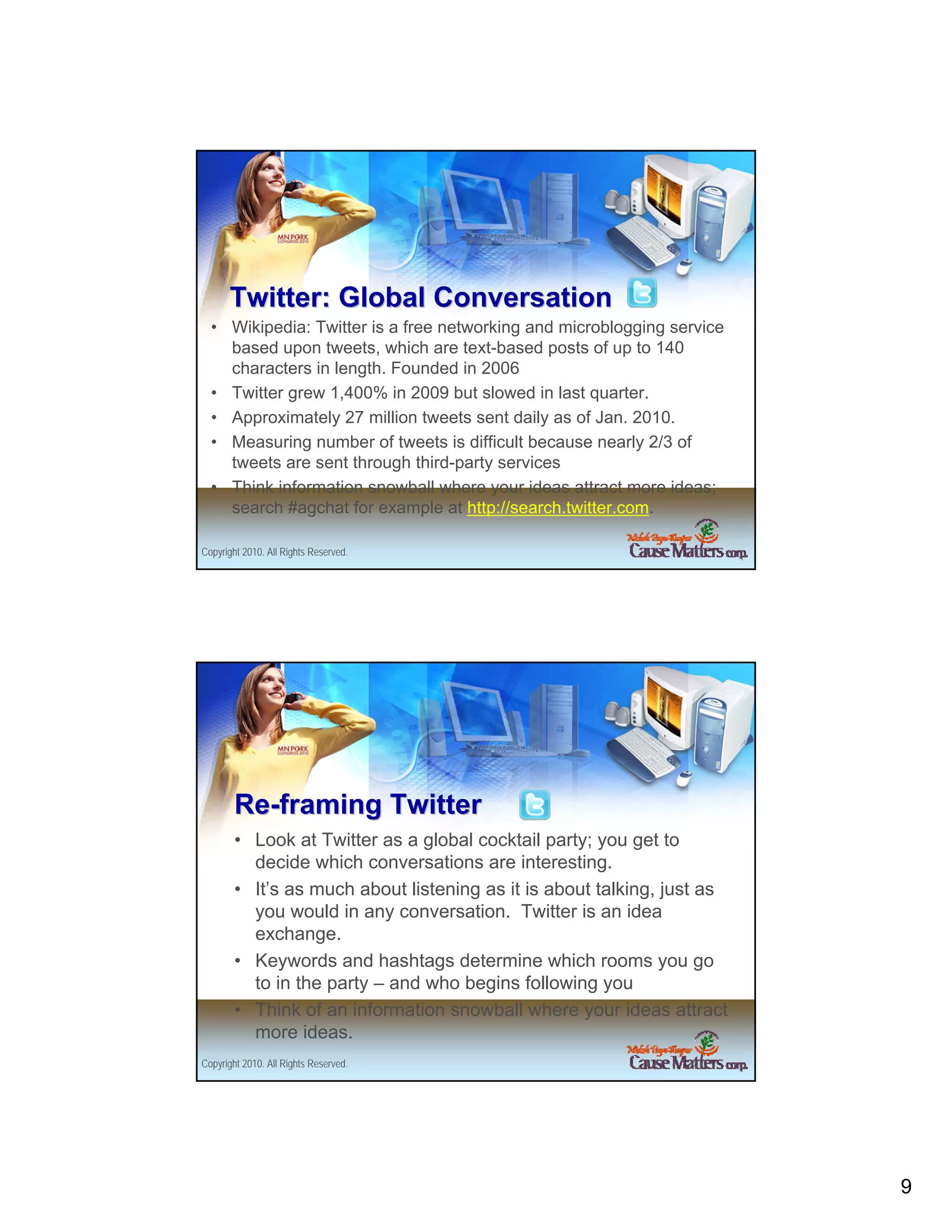 Twitter: Global Conversation
  • Wikipedia: Twitter is a free networking and microblogging service
    based upon tweets, which are text-based posts of up to 140
    characters in length. Founded in 2006
  • Twitter grew 1,400% in 2009 but slowed in last quarter.
  • Approximately 27 million tweets sent daily as of Jan. 2010.
  • Measuring number of tweets is difficult because nearly 2/3 of
    tweets are sent through third-party services
  • Think information snowball where your ideas attract more ideas;
    search #agchat for example at http://search.twitter.com.

Copyright 2010. All Rights Reserved.




        Re-framing Twitter
        • Look at Twitter as a global cocktail party; you get to
          decide which conversations are interesting.
        • It’s as much about listening as it is about talking, just as
          you would in any conversation. Twitter is an idea
          exchange.
        • Keywords and hashtags determine which rooms you go
          to in the party – and who begins following you
        • Think of an information snowball where your ideas attract
          more ideas.
Copyright 2010. All Rights Reserved.




                                                                         9
 