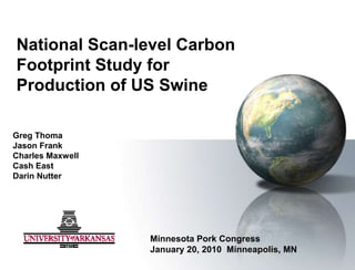 National Scan-level Carbon Footprint Study for Production of US Swine  Greg Thoma Jason Frank  Charles Maxwell  Cash East Darin Nutter Minnesota Pork Congress January 20, 2010  Minneapolis, MN 