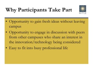 Why Participants Take PartOpportunity to gain fresh ideas without leaving campusOpportunity to engage in discussion with peers from other campuses who share an interest in the innovation/technology being consideredEasy to fit into busy professional life