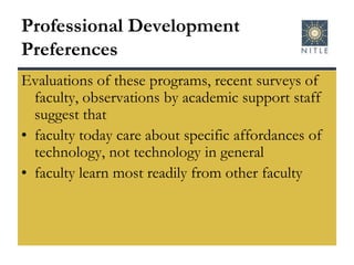 Professional Development PreferencesEvaluations of these programs, recent surveys of faculty, observations by academic support staff suggest thatfaculty today care about specific affordances of technology, not technology in general faculty learn most readily from other faculty