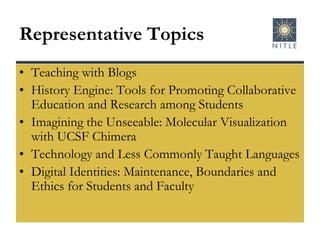 Representative TopicsTeaching with BlogsHistory Engine: Tools for Promoting Collaborative Education and Research among StudentsImagining the Unseeable: Molecular Visualization with UCSF ChimeraTechnology and Less Commonly Taught LanguagesDigital Identities: Maintenance, Boundaries and Ethics for Students and Faculty