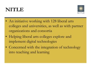 NITLEAn initiative working with 128 liberal arts colleges and universities, as well as with partner organizations and consortiaHelping liberal arts colleges explore and implement digital technologiesConcerned with the integration of technology into teaching and learning