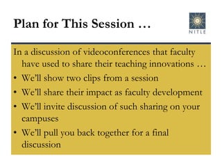 Plan for This Session …In a discussion of videoconferences that faculty have used to share their teaching innovations …We’ll show two clips from a sessionWe’ll share their impact as faculty developmentWe’ll invite discussion of such sharing on your campusesWe’ll pull you back together for a final discussion