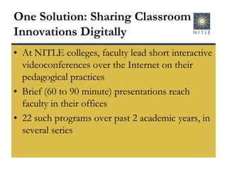 One Solution: Sharing Classroom Innovations DigitallyAt NITLE colleges, faculty lead short interactive videoconferences over the Internet on their pedagogical practicesBrief (60 to 90 minute) presentations reach faculty in their offices22 such programs over past 2 academic years, in several series