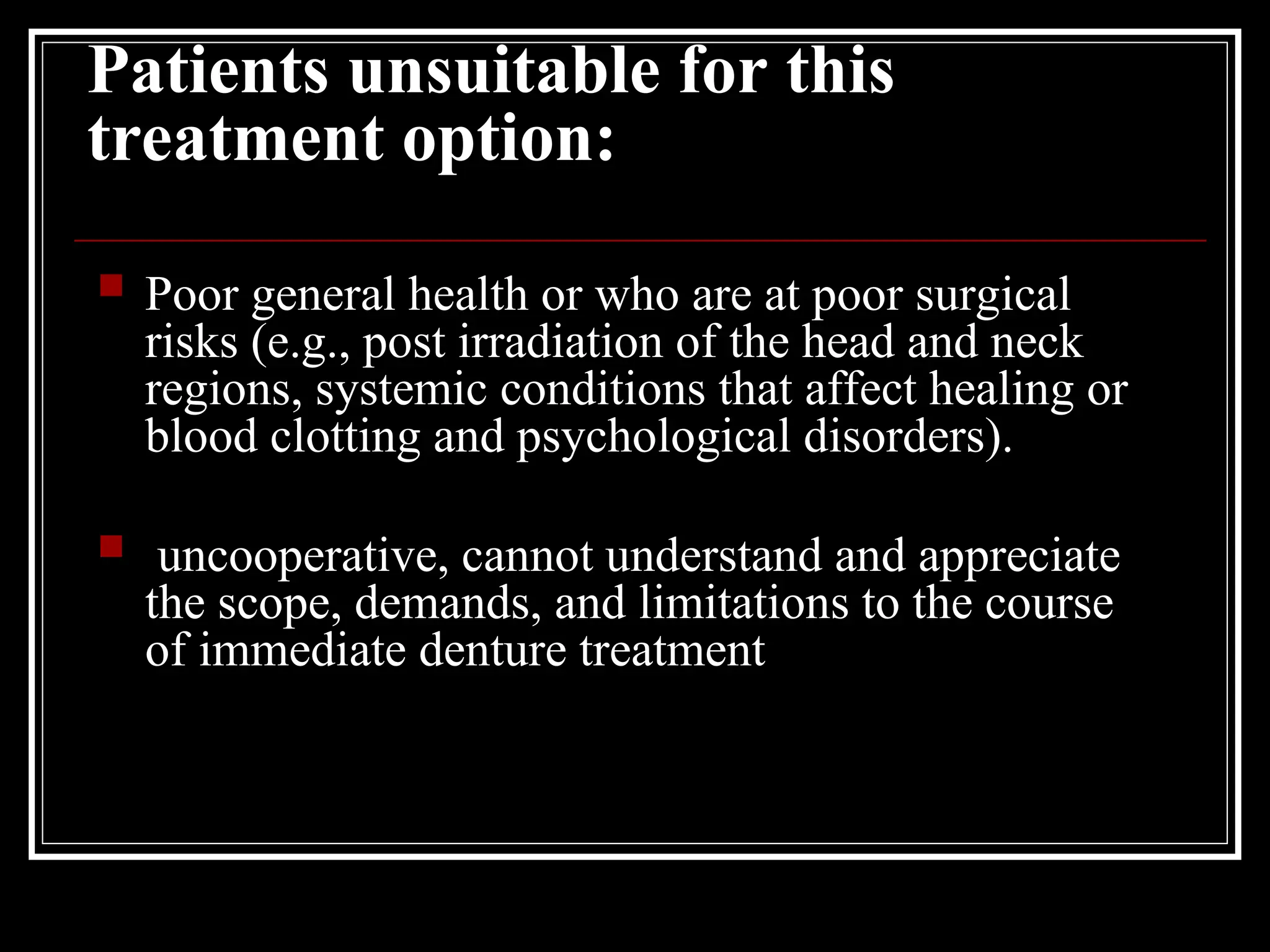 Patients unsuitable for this
treatment option:
 Poor general health or who are at poor surgical
risks (e.g., post irradiation of the head and neck
regions, systemic conditions that affect healing or
blood clotting and psychological disorders).
 uncooperative, cannot understand and appreciate
the scope, demands, and limitations to the course
of immediate denture treatment
 