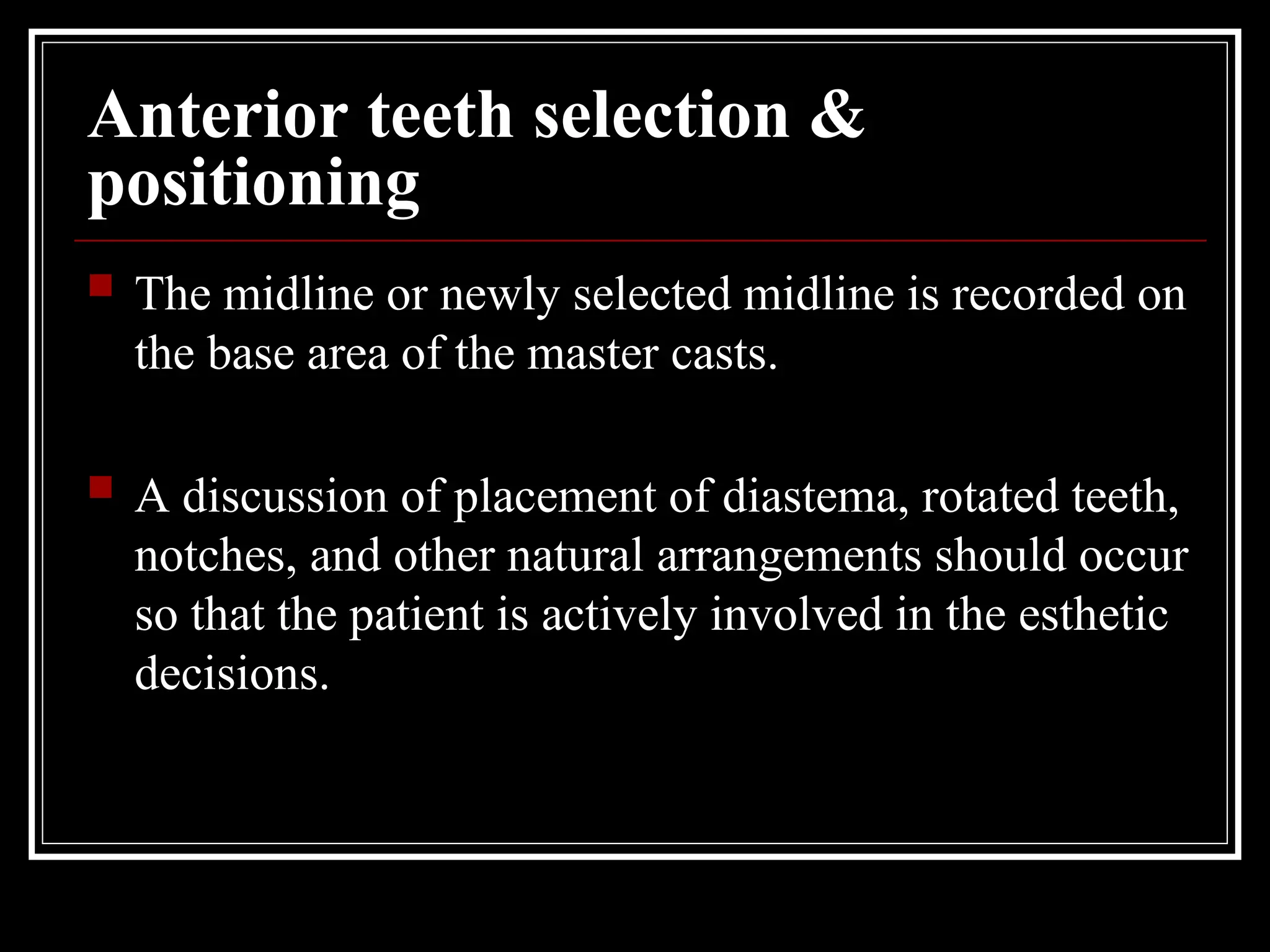 Anterior teeth selection &
positioning
 The midline or newly selected midline is recorded on
the base area of the master casts.
 A discussion of placement of diastema, rotated teeth,
notches, and other natural arrangements should occur
so that the patient is actively involved in the esthetic
decisions.
 