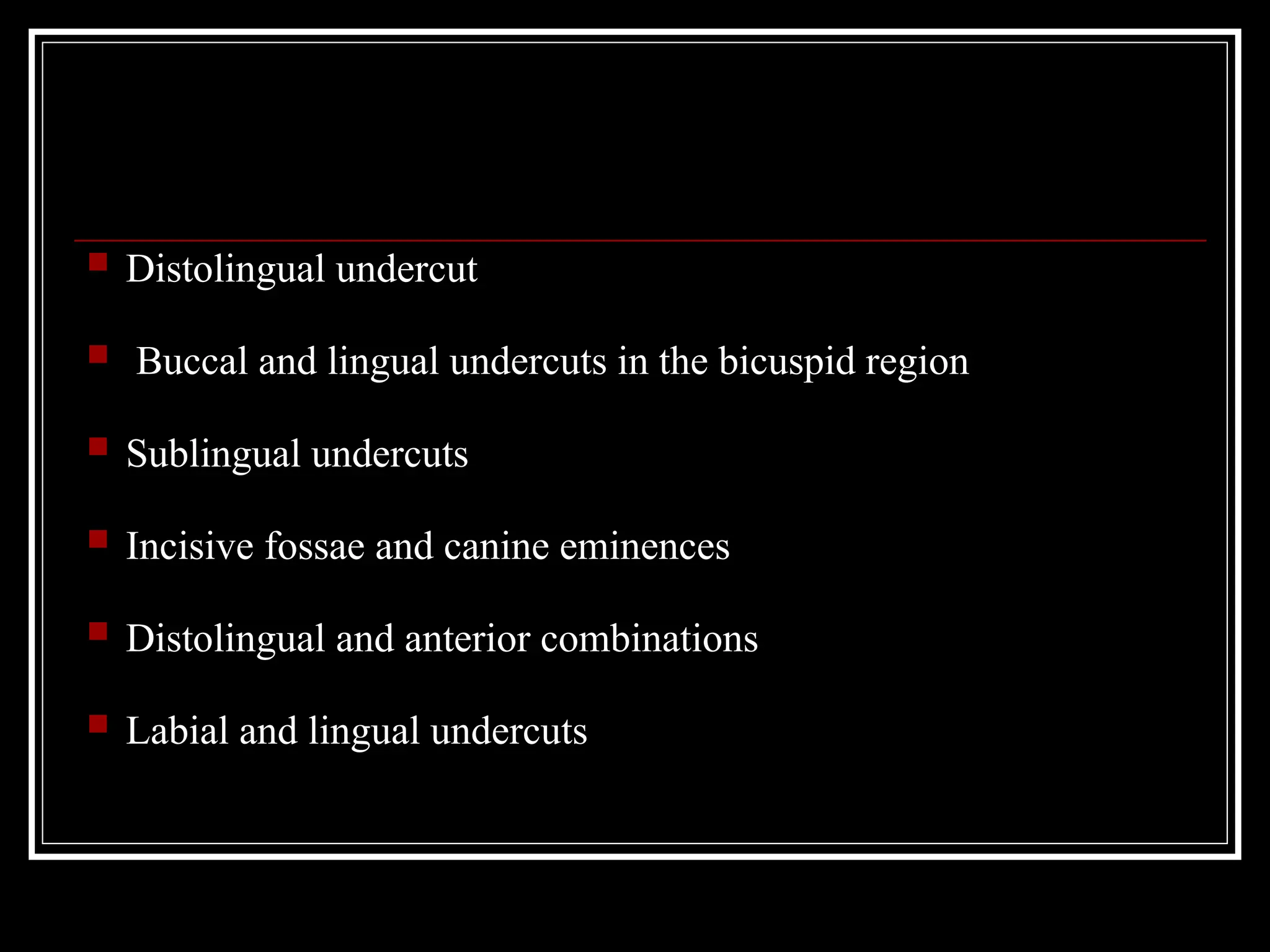  Distolingual undercut
 Buccal and lingual undercuts in the bicuspid region
 Sublingual undercuts
 Incisive fossae and canine eminences
 Distolingual and anterior combinations
 Labial and lingual undercuts
 