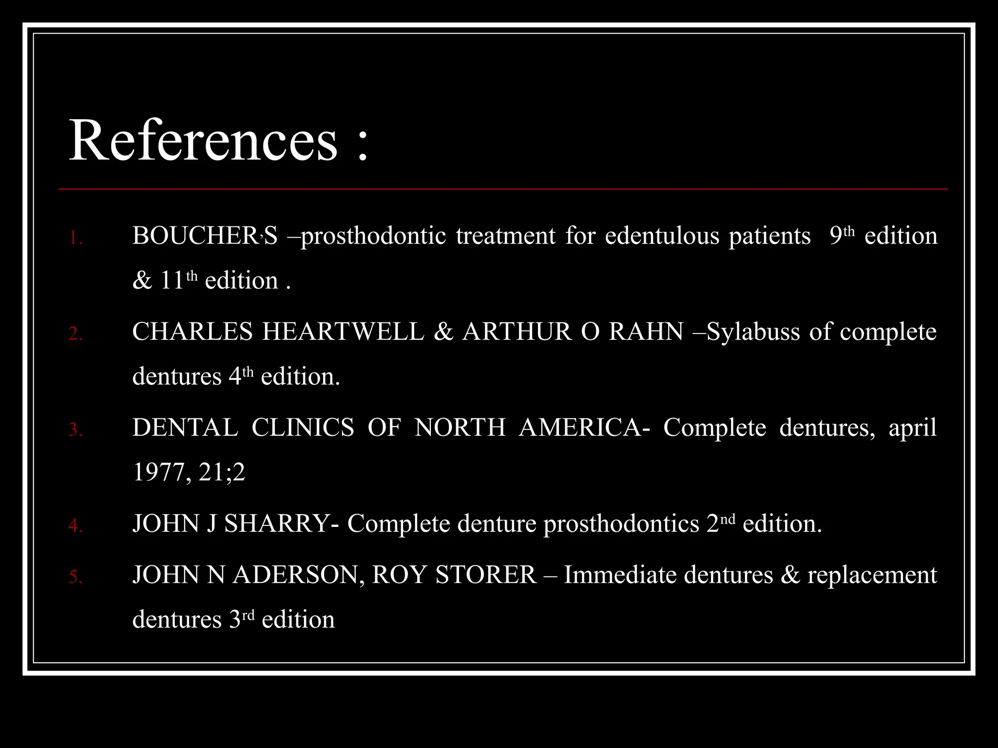 References :
1. BOUCHER,
S –prosthodontic treatment for edentulous patients 9th
edition
& 11th
edition .
2. CHARLES HEARTWELL & ARTHUR O RAHN –Sylabuss of complete
dentures 4th
edition.
3. DENTAL CLINICS OF NORTH AMERICA- Complete dentures, april
1977, 21;2
4. JOHN J SHARRY- Complete denture prosthodontics 2nd
edition.
5. JOHN N ADERSON, ROY STORER – Immediate dentures & replacement
dentures 3rd
edition
 
