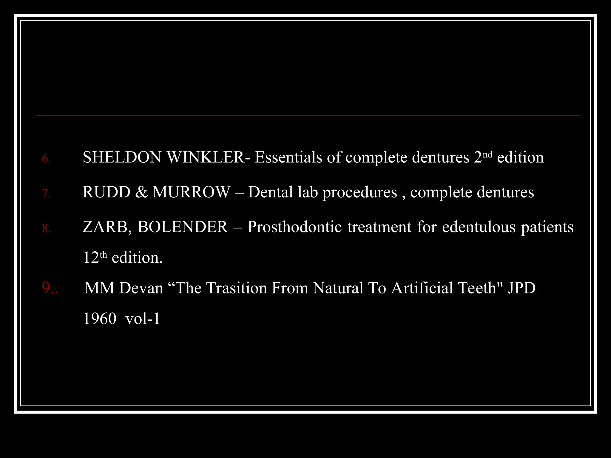 6. SHELDON WINKLER- Essentials of complete dentures 2nd
edition
7. RUDD & MURROW – Dental lab procedures , complete dentures
8. ZARB, BOLENDER – Prosthodontic treatment for edentulous patients
12th
edition.
9.. MM Devan “The Trasition From Natural To Artificial Teeth" JPD
1960 vol-1
 