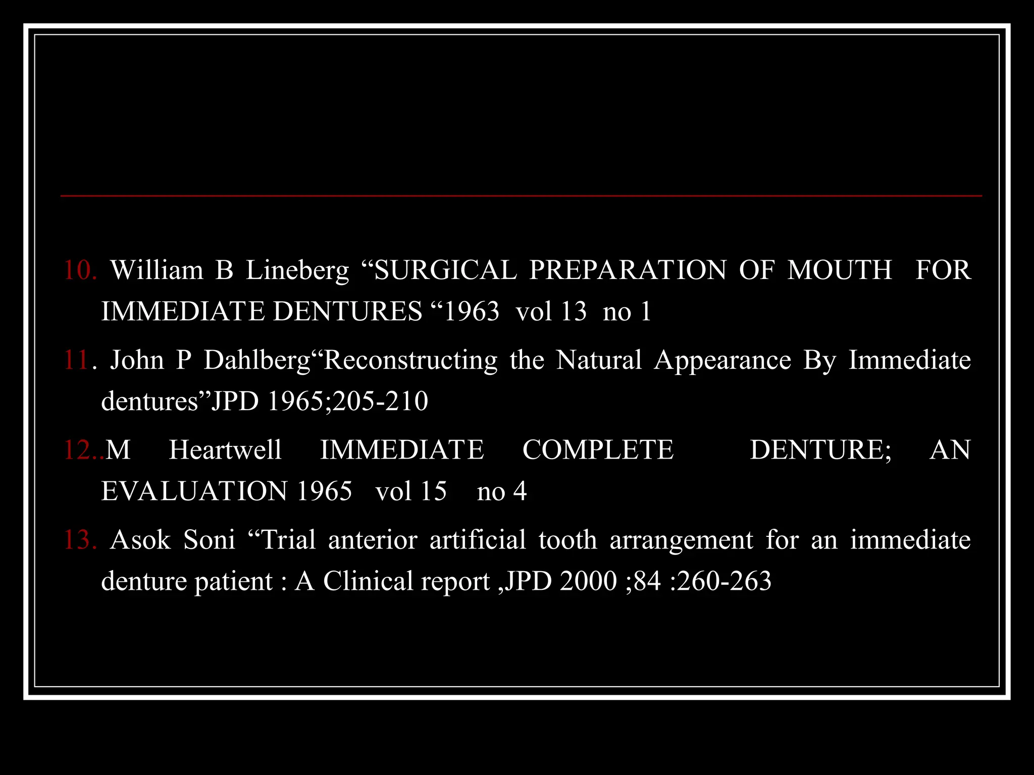 10. William B Lineberg “SURGICAL PREPARATION OF MOUTH FOR
IMMEDIATE DENTURES “1963 vol 13 no 1
11. John P Dahlberg“Reconstructing the Natural Appearance By Immediate
dentures”JPD 1965;205-210
12..M Heartwell IMMEDIATE COMPLETE DENTURE; AN
EVALUATION 1965 vol 15 no 4
13. Asok Soni “Trial anterior artificial tooth arrangement for an immediate
denture patient : A Clinical report ,JPD 2000 ;84 :260-263
 
