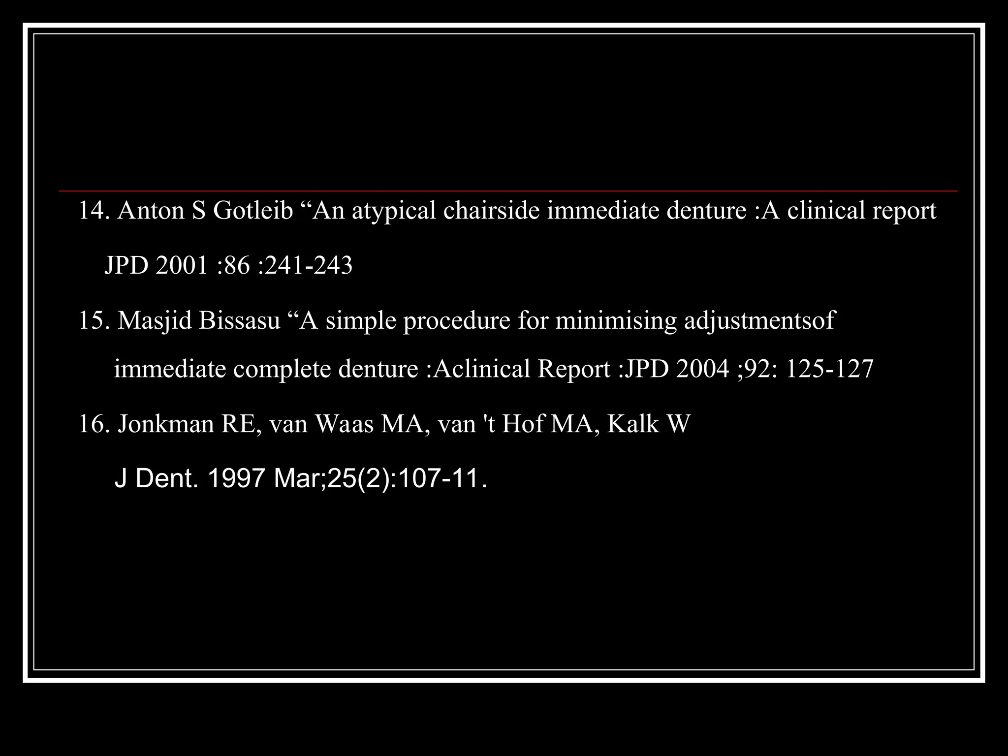 14. Anton S Gotleib “An atypical chairside immediate denture :A clinical report
JPD 2001 :86 :241-243
15. Masjid Bissasu “A simple procedure for minimising adjustmentsof
immediate complete denture :Aclinical Report :JPD 2004 ;92: 125-127
16. Jonkman RE, van Waas MA, van 't Hof MA, Kalk W
J Dent. 1997 Mar;25(2):107-11.
 