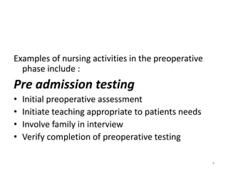 Examples of nursing activities in the preoperative
phase include :
Pre admission testing
• Initial preoperative assessment
• Initiate teaching appropriate to patients needs
• Involve family in interview
• Verify completion of preoperative testing
4
 
