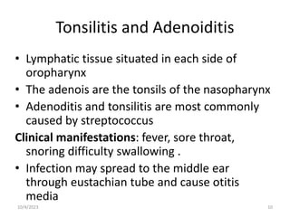 Tonsilitis and Adenoiditis
• Lymphatic tissue situated in each side of
oropharynx
• The adenois are the tonsils of the nasopharynx
• Adenoditis and tonsilitis are most commonly
caused by streptococcus
Clinical manifestations: fever, sore throat,
snoring difficulty swallowing .
• Infection may spread to the middle ear
through eustachian tube and cause otitis
media
10/4/2023 10
 