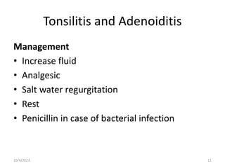 Tonsilitis and Adenoiditis
Management
• Increase fluid
• Analgesic
• Salt water regurgitation
• Rest
• Penicillin in case of bacterial infection
10/4/2023 11
 