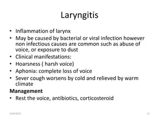 Laryngitis
• Inflammation of larynx
• May be caused by bacterial or viral infection however
non infectious causes are common such as abuse of
voice, or exposure to dust
• Clinical manifestations:
• Hoarsness ( harsh voice)
• Aphonia: complete loss of voice
• Sever cough worsens by cold and relieved by warm
climate
Management
• Rest the voice, antibiotics, corticosteroid
10/4/2023 12
 
