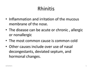 Rhinitis
• Inflammation and irritation of the mucous
membrane of the nose.
• The disease can be acute or chronic , allergic
or nonallergic
• The most common cause is common cold
• Other causes include over use of nasal
decongestants, deviated septum, and
hormonal changes.
10/4/2023 3
 