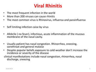 Viral Rhinitis
• The most frequent infection in the world
• More than 200 viruses can cause rhinitis
• The most common virus is Rhinovirus, influensa and parainfluensa
• Self limiting infection caise by virus
• Afebrile ( no fever), infectious, acute inflammation of the mucous
membrane of the nasal cavity.
• Usually patient has nasal congestion. Rhinorrhea, sneezing,
sorethroat and general malaise
• Despite popular beliefs exposure to cold weather don’t increase the
incidence or severity of the disease
clinical manifestations include nasal congestion, rhinorrhea, nasal
discharge, sneezing
10/4/2023 5
 