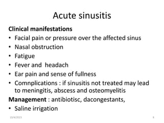 Acute sinusitis
Clinical manifestations
• Facial pain or pressure over the affected sinus
• Nasal obstruction
• Fatigue
• Fever and headach
• Ear pain and sense of fullness
• Comnplications : if sinusitis not treated may lead
to meningitis, abscess and osteomyelitis
Management : antibiotisc, dacongestants,
• Saline irrigation
10/4/2023 8
 
