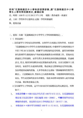 研商 「花蓮縣國民中小學教師授課節數 」暨 「花蓮縣國民中小學
學生上學時間相關規定 」會議紀錄
壹、時間：100 年 12 月 28 日下午 2 時   地點：教育處第一會議室

貳、主席：學管科李宗憲科長 記錄：學管科劉適程

參、提案討論

……………………………………………………………..



二、提案：有關「花蓮縣國民中小學學生上學時間相關規定」。

（一）背景說明：

  1. 為培養學生守時及負責的習慣，以利學生在校能正常的學習，本府於

      「花蓮縣國民中小學學生在校時間實施原則」中載明學生到校時間以不

      早於 7 時 20 分為原則，經查學生到校後的晨光時間，通常各班導師

      會先指導學生做校園內戶外區域及班級教室內的整潔工作，然後再安

      排適當之學習課程，而學生們大多會利用該時段做晨間閱讀、背誦國

      語文、英文、複習各科課程亦或是實施形成性評量，以充分把握早上黃

      金時光。如果學生有遲到的習慣，勢必無法完整參與晨光學習活動，

      為治理遲到成風的措施，大多學校會訂定諸如「教師輔導與管教學生

      辦法」，立意應屬良善。然原有之行政指導措施，可能歷經時間的更迭，

      家長、學生或老師的需求有所變化，爰此本府將本提案併入此次會議

      中討論，冀求集思廣益之效。

  2.另有關學生上學時間，這半年來本府多次接獲家長的反應意見，列舉

      如下：

 1、 本縣壽豐鄉＊＊國小家長李先生於 100 年 9 月 13 日，在花蓮縣政府

      縣長電子民意信箱中（收信編號 100－3986），呼籲重視學童充足

      睡眠的重要性，並比照台北市上學時間訂為 7：30 至 7：50。

 2、   本縣南區＊＊國中學生阿姨於 100 年 11 月 16 日，在花蓮縣政府縣

                        1
 