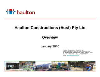 Haulton Constructions (Aust) Pty Ltd

              Overview

             January 2010
                            Haulton Constructions (Aust) Pty Ltd
                            ACN137 110 228 ABN 44 381 952 277 REC. 19694 PIC. 43892 QEC. 27038
                            26 Malvern Street, BAYSWATER, Victoria, Australia, 3153
                            Ph: +61 3 9729 0866    Fax: +61 3 9729 0877
                            Email: admin@haulton.com.au
 