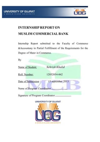 INTERNSHIP REPORTON
MUSLIM COMMERCIAL BANK
Internship Report submitted to the Faculty of Commerce
&Accountany in Partial Fulfillment of the Requirements for the
Degree of Mater in Commerce.
By
Name of Student: Sehrish Khalid
Roll Number: 12052054-062
Date of Submission : 15 september 2013
Name of Program Coordinator
Signature of Program Coordinator
 